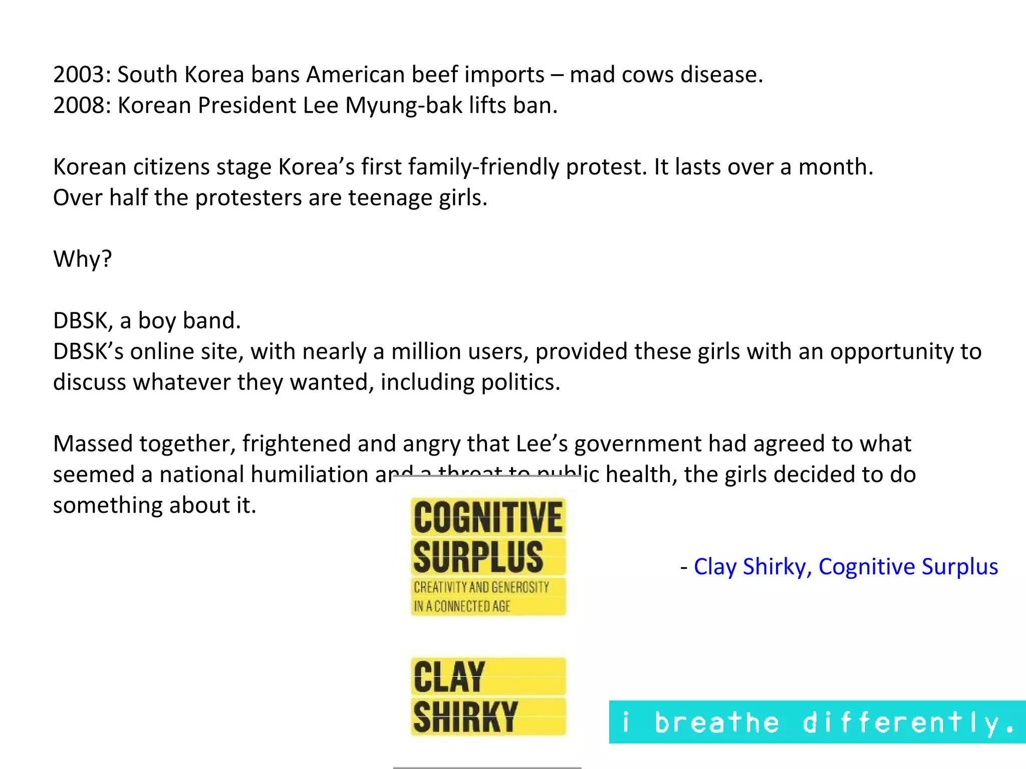 2003: South Korea bans American beef imports – mad cows disease.
2008: Korean President Lee Myung-bak lifts ban.

Korean citizens stage Korea’s first family-friendly protest. It lasts over a month.
Over half the protesters are teenage girls.

Why?

DBSK, a boy band.
DBSK’s online site, with nearly a million users, provided these girls with an opportunity to
discuss whatever they wanted, including politics.

Massed together, frightened and angry that Lee’s government had agreed to what
seemed a national humiliation and a threat to public health, the girls decided to do
something about it.

                                                               - Clay Shirky, Cognitive Surplus
 