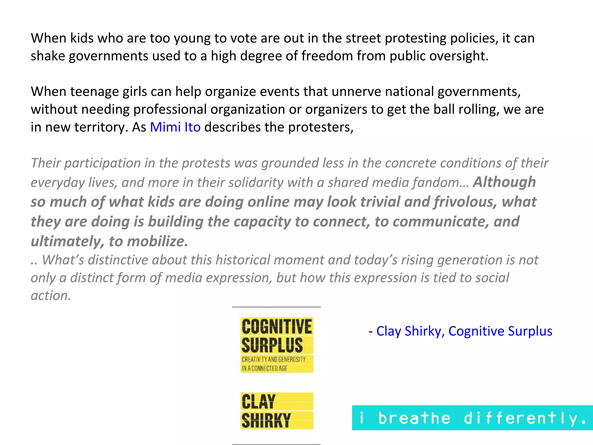 When kids who are too young to vote are out in the street protesting policies, it can
shake governments used to a high degree of freedom from public oversight.

When teenage girls can help organize events that unnerve national governments,
without needing professional organization or organizers to get the ball rolling, we are
in new territory. As Mimi Ito describes the protesters,

Their participation in the protests was grounded less in the concrete conditions of their
everyday lives, and more in their solidarity with a shared media fandom… Although
so much of what kids are doing online may look trivial and frivolous, what
they are doing is building the capacity to connect, to communicate, and
ultimately, to mobilize.
.. What’s distinctive about this historical moment and today’s rising generation is not
only a distinct form of media expression, but how this expression is tied to social
action.

                                                          - Clay Shirky, Cognitive Surplus
 