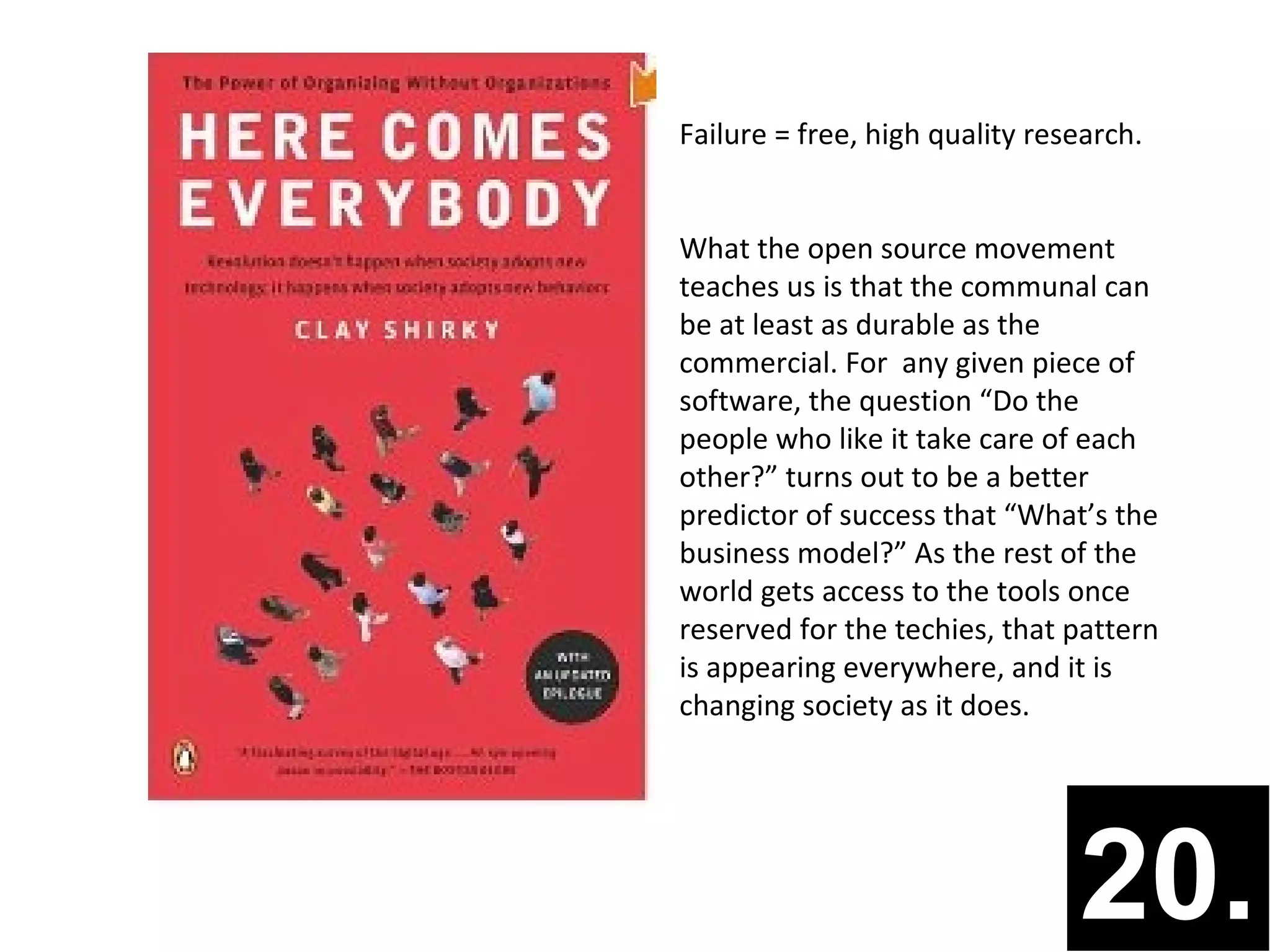 Failure = free, high quality research.


What the open source movement
teaches us is that the communal can
be at least as durable as the
commercial. For any given piece of
software, the question “Do the
people who like it take care of each
other?” turns out to be a better
predictor of success that “What’s the
business model?” As the rest of the
world gets access to the tools once
reserved for the techies, that pattern
is appearing everywhere, and it is
changing society as it does.




                                20.
 