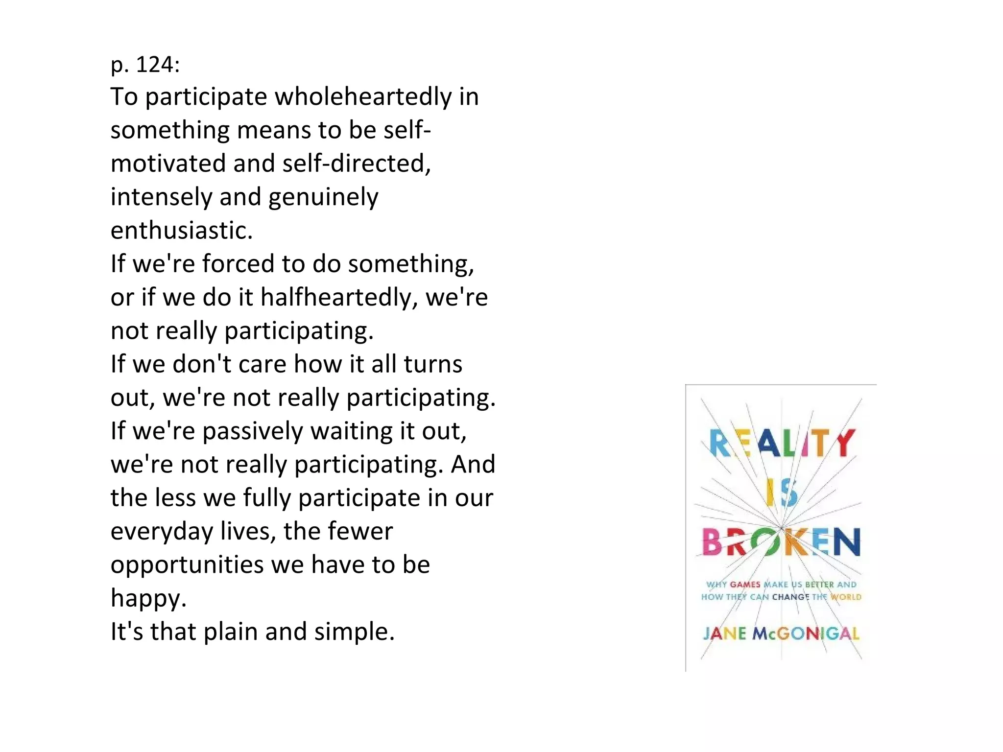 p. 124:
To participate wholeheartedly in
something means to be self-
motivated and self-directed,
intensely and genuinely
enthusiastic.
If we're forced to do something,
or if we do it halfheartedly, we're
not really participating.
If we don't care how it all turns
out, we're not really participating.
If we're passively waiting it out,
we're not really participating. And
the less we fully participate in our
everyday lives, the fewer
opportunities we have to be
happy.
It's that plain and simple.
 