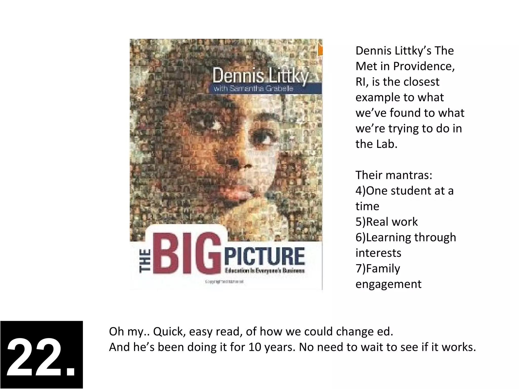 Dennis Littky’s The
                                                      Met in Providence,
                                                      RI, is the closest
                                                      example to what
                                                      we’ve found to what
                                                      we’re trying to do in
                                                      the Lab.

                                                      Their mantras:
                                                      1)One student at a
                                                      time
                                                      2)Real work
                                                      3)Learning through
                                                      interests
                                                      4)Family
                                                      engagement


      Oh my.. Quick, easy read, of how we could change ed.


22.   And he’s been doing it for 10 years. No need to wait to see if it works.
 