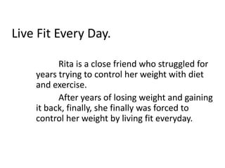Live Fit Every Day. Rita is a close friend who struggled for years trying to control her weight with diet and exercise.   	After years of losing weight and gaining it back, finally, she finally was forced to control her weight by living fit everyday. 
