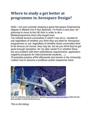 Where to study a get better at
programme in Aerospace Design?

Hello. I am just currently studying a good Aerospace Engineering
Degree in Madrid (I'm in fact Spanish). I'm finish it next year, for
planning to move to the UK then in order to do a
Masterprogramme there (the taught one).
I've noticed several universities in which I can do it, i wanted to
ask regardless of whether you think they are ideal for Aerospace
programmes or not, regardless of whether these universities tend
to be famous (of course, they may be, but do you think they've got
good enough reputation, for my later career?) or whether there
are any problem with them (admittance requirements, application,
negative prospects for intercontinental students, ...).
I'll probably practice aPhd afterwards and remain in the University
I select now to become a proffesor and/or researcher there.




If you are looking for quality information regarding aeronautical engineering degree, follow the link I
have provided, it will be beneficial for you.


This is the listing:
 