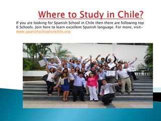 If you are looking for Spanish School in Chile then there are following top
6 Schools. Join here to learn excellent Spanish language. For more, visit-
www.spanishschoolsinchile.org
 