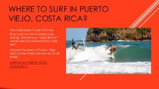 WHERE TO SURF IN PUERTO
VIEJO, COSTA RICA?
The Caribbean Coast of Costa
Rica is known for its world class
surfing. The famous “Salsa Brava”
waves start just beyond the coral
reef.
Around the area of Puerto Viejo
and Cocles there are waves for all
levels.
SURFING IN PUERTO VIEJO
COSTA RICA
 
