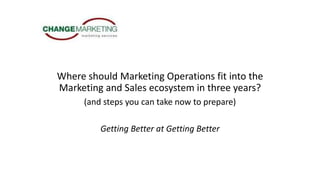 Where should Marketing Operations fit into the
Marketing and Sales ecosystem in three years?
(and steps you can take now to prepare)
Getting Better at Getting Better
 