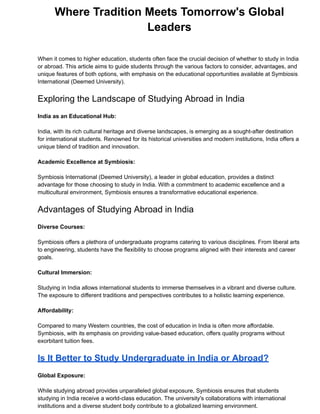 Where Tradition Meets Tomorrow's Global
Leaders
When it comes to higher education, students often face the crucial decision of whether to study in India
or abroad. This article aims to guide students through the various factors to consider, advantages, and
unique features of both options, with emphasis on the educational opportunities available at Symbiosis
International (Deemed University).
Exploring the Landscape of Studying Abroad in India
India as an Educational Hub:
India, with its rich cultural heritage and diverse landscapes, is emerging as a sought-after destination
for international students. Renowned for its historical universities and modern institutions, India offers a
unique blend of tradition and innovation.
Academic Excellence at Symbiosis:
Symbiosis International (Deemed University), a leader in global education, provides a distinct
advantage for those choosing to study in India. With a commitment to academic excellence and a
multicultural environment, Symbiosis ensures a transformative educational experience.
Advantages of Studying Abroad in India
Diverse Courses:
Symbiosis offers a plethora of undergraduate programs catering to various disciplines. From liberal arts
to engineering, students have the flexibility to choose programs aligned with their interests and career
goals.
Cultural Immersion:
Studying in India allows international students to immerse themselves in a vibrant and diverse culture.
The exposure to different traditions and perspectives contributes to a holistic learning experience.
Affordability:
Compared to many Western countries, the cost of education in India is often more affordable.
Symbiosis, with its emphasis on providing value-based education, offers quality programs without
exorbitant tuition fees.
Is It Better to Study Undergraduate in India or Abroad?
Global Exposure:
While studying abroad provides unparalleled global exposure, Symbiosis ensures that students
studying in India receive a world-class education. The university's collaborations with international
institutions and a diverse student body contribute to a globalized learning environment.
 