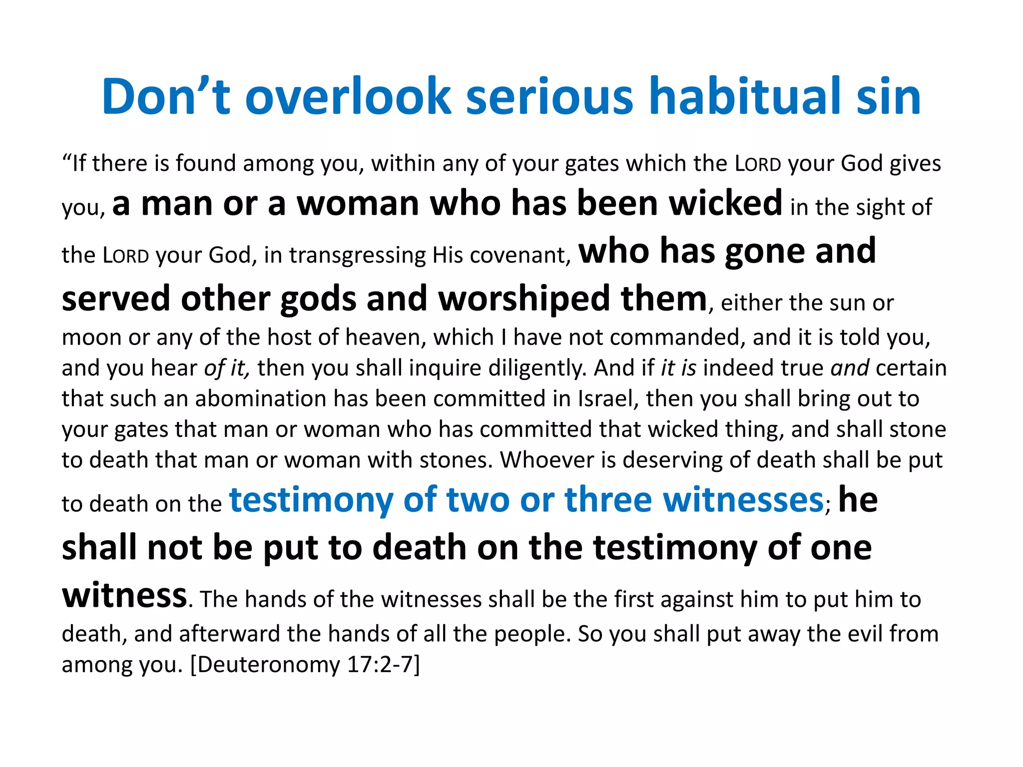 Don’t overlook serious habitual sin
“If there is found among you, within any of your gates which the LORD your God gives
you, a man or a woman who has been wicked in the sight of
the LORD your God, in transgressing His covenant, who has gone and
served other gods and worshiped them, either the sun or
moon or any of the host of heaven, which I have not commanded, and it is told you,
and you hear of it, then you shall inquire diligently. And if it is indeed true and certain
that such an abomination has been committed in Israel, then you shall bring out to
your gates that man or woman who has committed that wicked thing, and shall stone
to death that man or woman with stones. Whoever is deserving of death shall be put
to death on the testimony   of two or three witnesses; he
shall not be put to death on the testimony of one
witness. The hands of the witnesses shall be the first against him to put him to
death, and afterward the hands of all the people. So you shall put away the evil from
among you. [Deuteronomy 17:2-7]
 