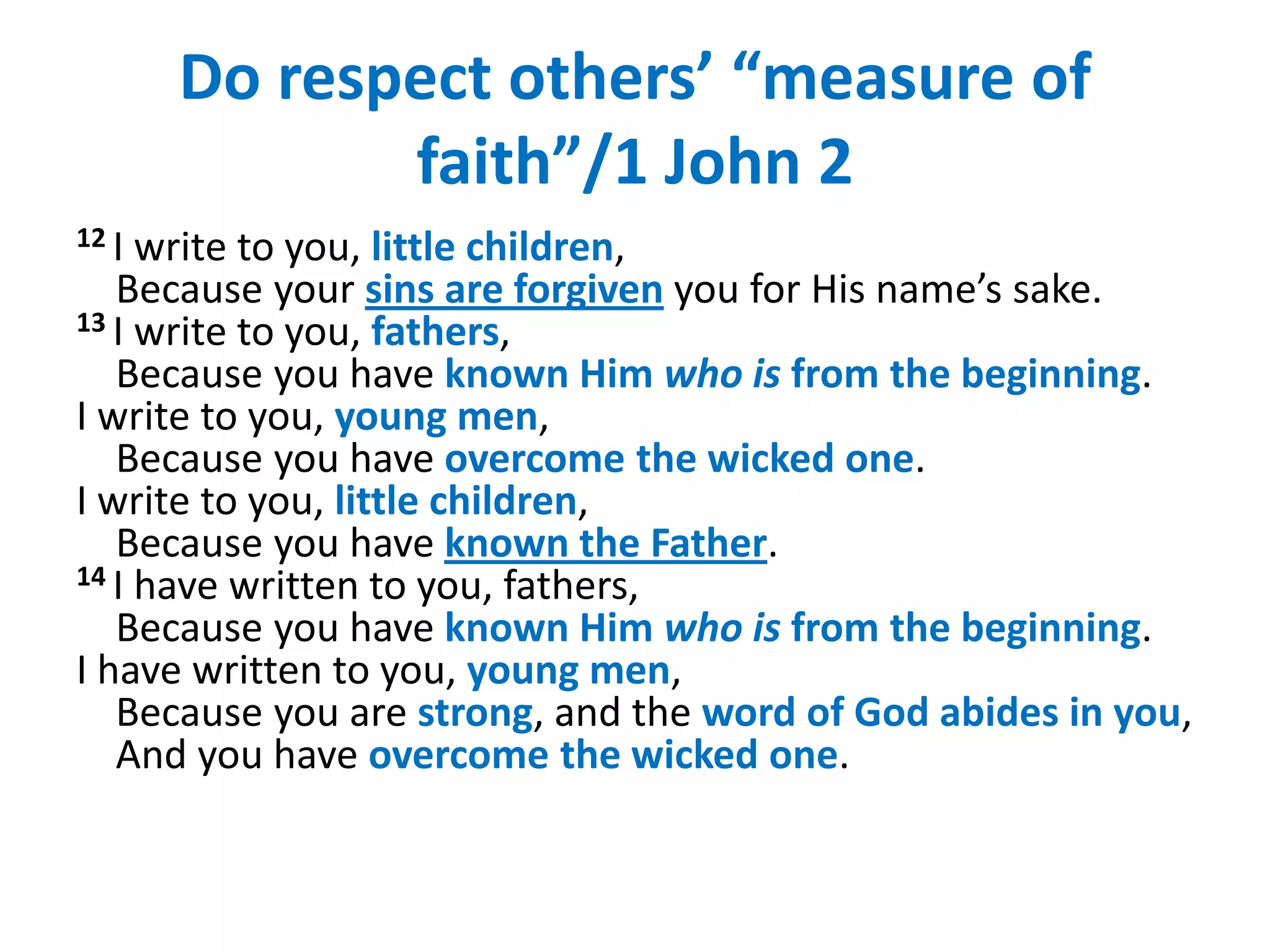 Do respect others’ “measure of
              faith”/1 John 2
12 I write to you, little children,
   Because your sins are forgiven you for His name’s sake.
13 I write to you, fathers,
   Because you have known Him who is from the beginning.
I write to you, young men,
   Because you have overcome the wicked one.
I write to you, little children,
   Because you have known the Father.
14 I have written to you, fathers,
   Because you have known Him who is from the beginning.
I have written to you, young men,
   Because you are strong, and the word of God abides in you,
   And you have overcome the wicked one.
 