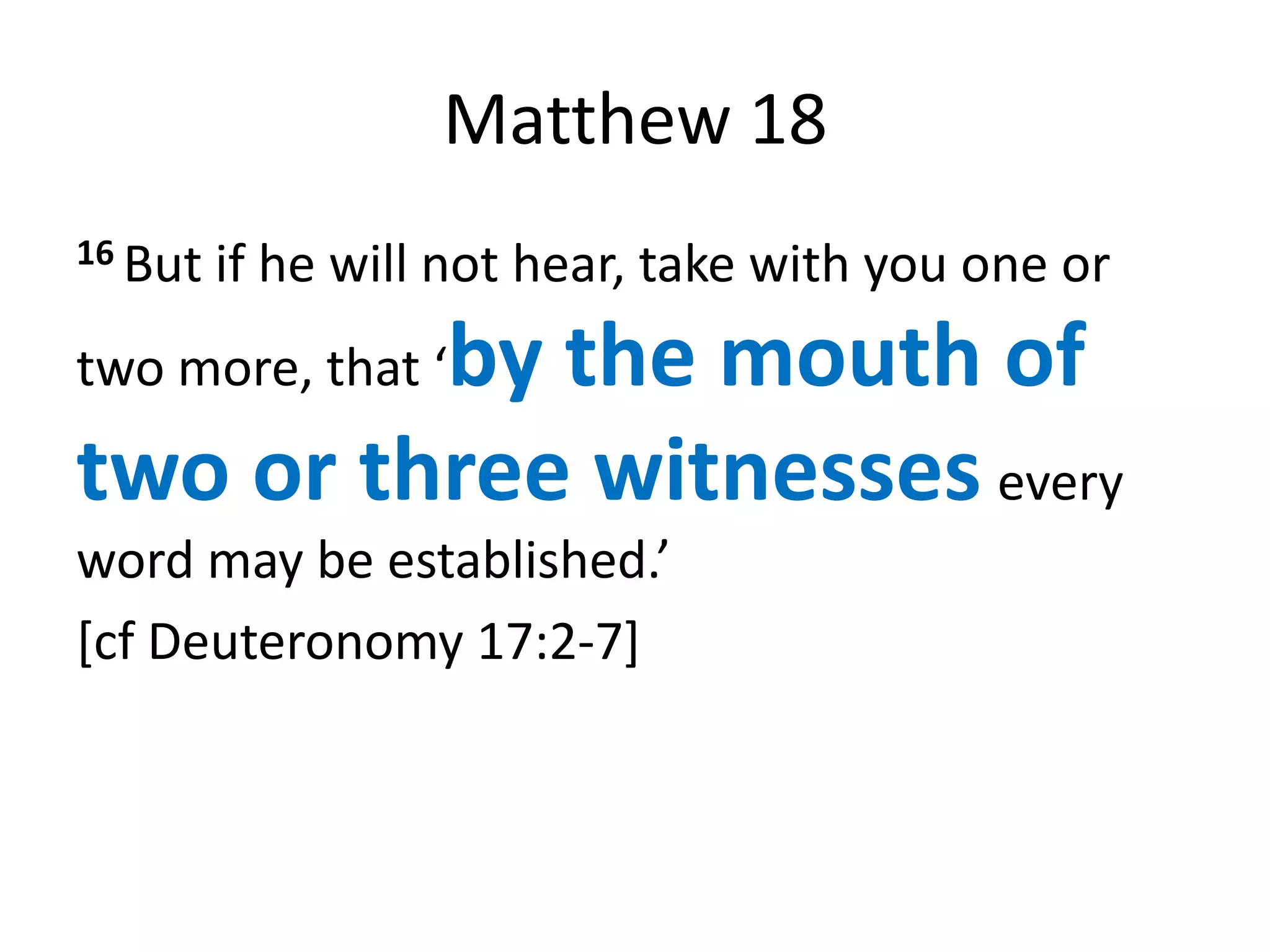 Matthew 18
16 But   if he will not hear, take with you one or
         by the mouth of
two more, that ‘

two or three witnesses every
word may be established.’
[cf Deuteronomy 17:2-7]
 