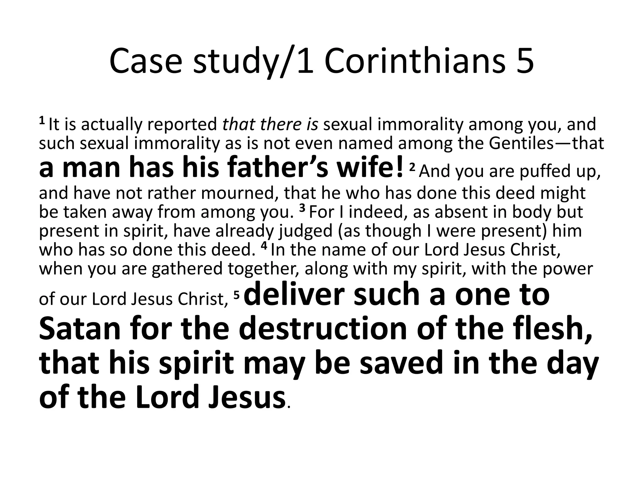 Case study/1 Corinthians 5
1 It
   is actually reported that there is sexual immorality among you, and
such sexual immorality as is not even named among the Gentiles—that
a man has his father’s wife!                    2 And you are puffed up,

and have not rather mourned, that he who has done this deed might
be taken away from among you. 3 For I indeed, as absent in body but
present in spirit, have already judged (as though I were present) him
who has so done this deed. 4 In the name of our Lord Jesus Christ,
when you are gathered together, along with my spirit, with the power
                deliver such a one to
of our Lord Jesus Christ, 5
Satan for the destruction of the flesh,
that his spirit may be saved in the day
of the Lord Jesus.
 