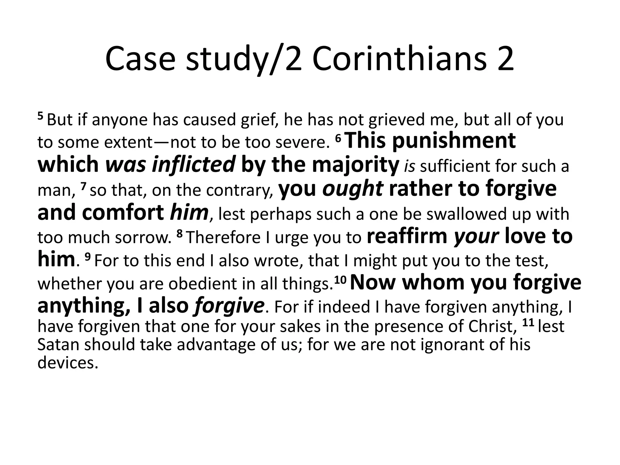 Case study/2 Corinthians 2
5 Butif anyone has caused grief, he has not grieved me, but all of you
to some extent—not to be too severe. 6 This punishment
which was inflicted by the majority is sufficient for such a
man, 7 so that, on the contrary, you ought rather to forgive
and comfort him, lest perhaps such a one be swallowed up with
too much sorrow. 8 Therefore I urge you to reaffirm your love to
him. 9 For to this end I also wrote, that I might put you to the test,
whether you are obedient in all things.10 Now whom you forgive
anything, I also forgive. For if indeed I have forgiven anything, I
have forgiven that one for your sakes in the presence of Christ, 11 lest
Satan should take advantage of us; for we are not ignorant of his
devices.
 
