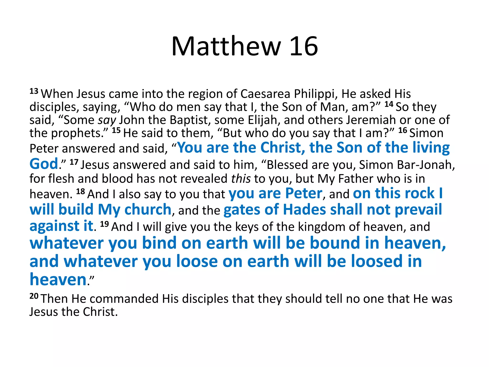 Matthew 16
13 When   Jesus came into the region of Caesarea Philippi, He asked His
disciples, saying, “Who do men say that I, the Son of Man, am?” 14 So they
said, “Some say John the Baptist, some Elijah, and others Jeremiah or one of
the prophets.” 15 He said to them, “But who do you say that I am?” 16 Simon
Peter answered and said, “You are the Christ, the Son of the living
God.” 17 Jesus answered and said to him, “Blessed are you, Simon Bar-Jonah,
for flesh and blood has not revealed this to you, but My Father who is in
heaven. 18 And I also say to you that you are Peter, and on this rock I
will build My church, and the gates of Hades shall not prevail
against it. 19 And I will give you the keys of the kingdom of heaven, and
whatever you bind on earth will be bound in heaven,
and whatever you loose on earth will be loosed in
heaven.”
20 Then He commanded His disciples that they should tell no one that He was
Jesus the Christ.
 