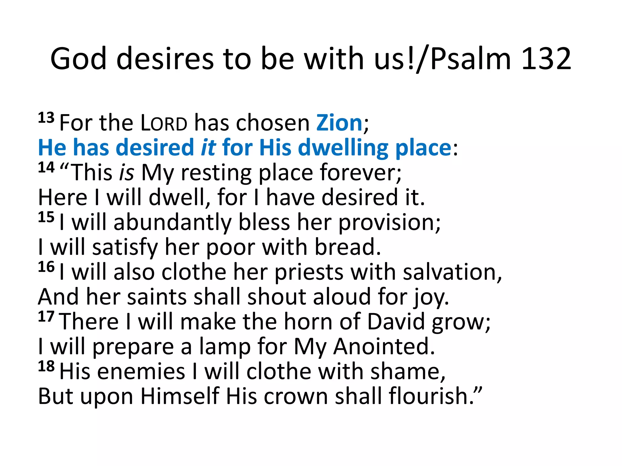 God desires to be with us!/Psalm 132
13 For  the LORD has chosen Zion;
He has desired it for His dwelling place:
14 “This is My resting place forever;
Here I will dwell, for I have desired it.
15 I will abundantly bless her provision;
I will satisfy her poor with bread.
16 I will also clothe her priests with salvation,
And her saints shall shout aloud for joy.
17 There I will make the horn of David grow;
I will prepare a lamp for My Anointed.
18 His enemies I will clothe with shame,
But upon Himself His crown shall flourish.”
 
