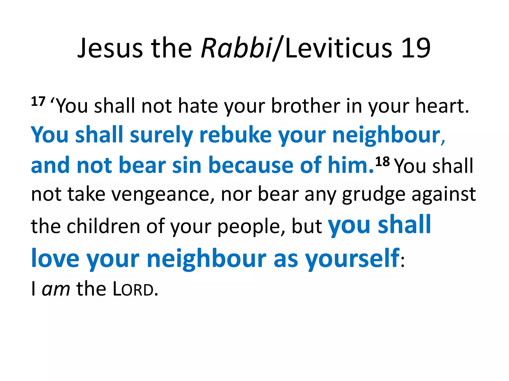 Jesus the Rabbi/Leviticus 19
17 ‘Youshall not hate your brother in your heart.
You shall surely rebuke your neighbour,
and not bear sin because of him.18 You shall
not take vengeance, nor bear any grudge against
the children of your people, but you shall
love your neighbour as yourself:
I am the LORD.
 