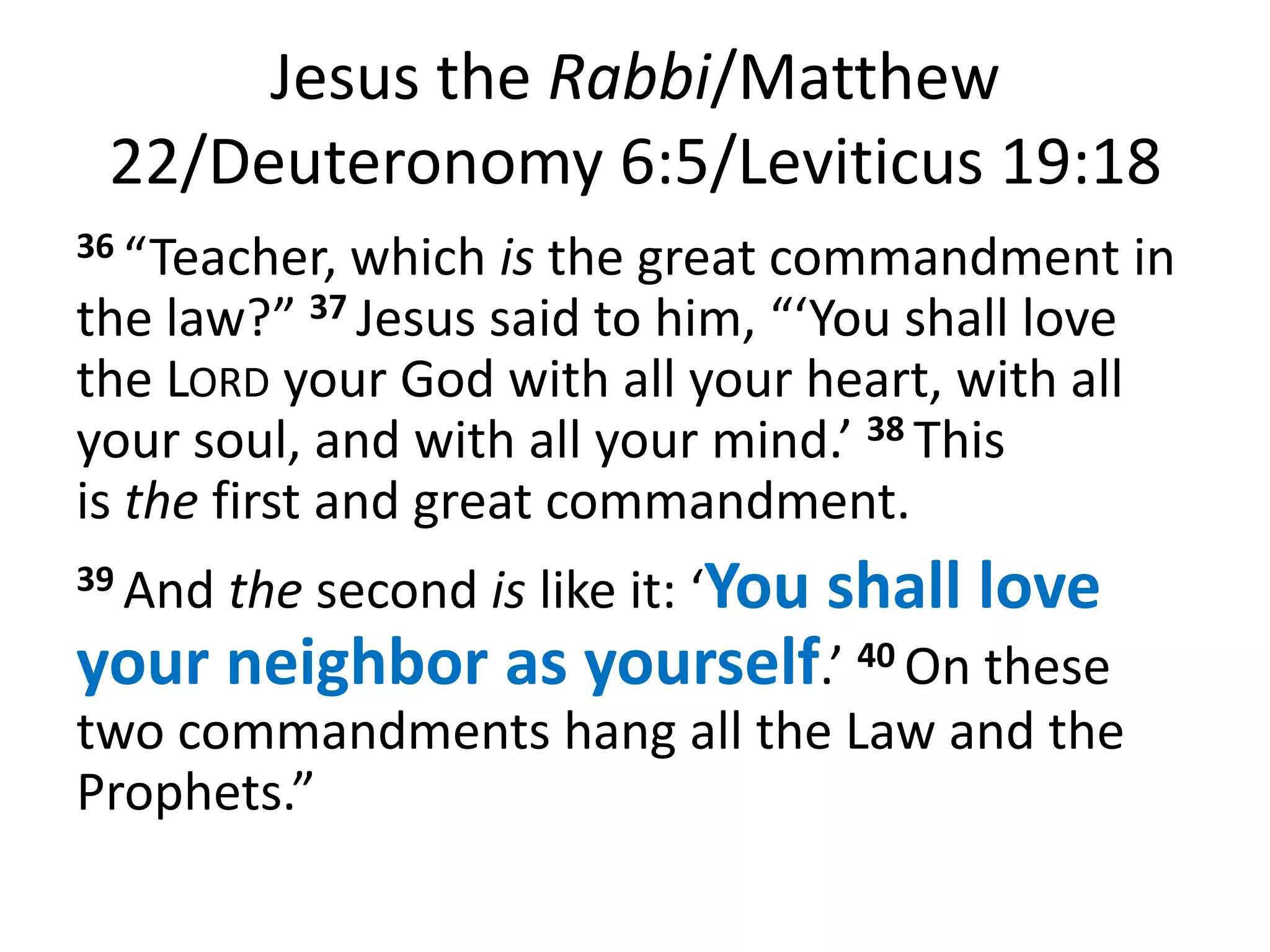 Jesus the Rabbi/Matthew
 22/Deuteronomy 6:5/Leviticus 19:18
36 “Teacher,  which is the great commandment in
the law?” 37 Jesus said to him, “‘You shall love
the LORD your God with all your heart, with all
your soul, and with all your mind.’ 38 This
is the first and great commandment.
39 Andthe second is like it: ‘You shall love
your neighbor as yourself.’ 40 On these
two commandments hang all the Law and the
Prophets.”
 