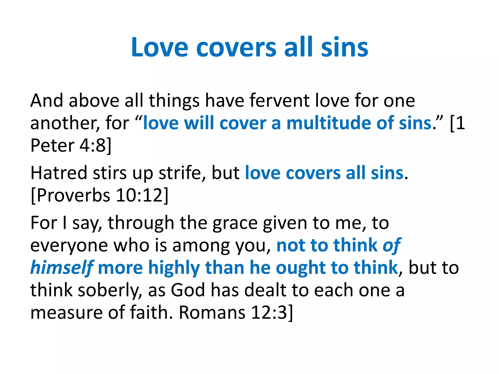 Love covers all sins
And above all things have fervent love for one
another, for “love will cover a multitude of sins.” [1
Peter 4:8]
Hatred stirs up strife, but love covers all sins.
[Proverbs 10:12]
For I say, through the grace given to me, to
everyone who is among you, not to think of
himself more highly than he ought to think, but to
think soberly, as God has dealt to each one a
measure of faith. Romans 12:3]
 