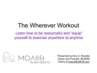 The Wherever Workout
Learn how to be resourceful and “equip”
yourself to exercise anywhere at anytime.
Presented by Amy C. Rizzotto
Owner and Founder, MOARfit
Online at www.MOAR-fit.com
 