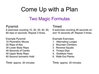 Come Up with a Plan
Two Magic Formulas
Pyramid
6 exercises counting 10, 20, 30, 40, 50,
60 reps or seconds. Repeat 3 times.
Example Pyramid:
10 Plyometric Moves
20 Reps of Abs
30 Lower Body Reps
40 Seconds of Cardio
50 Upper Body Reps
60 Second Isometric Hold
Time: approx. 20 minutes
Timed
6 exercises counting 45 seconds on
and 15 seconds off. Repeat 3 times.
Example Exercises:
1. Alternating Lunges
2. Mountain Climbers
3. Reverse Squats
4. Triceps Dips
5. Goddess Hops
6. Walk-Out Planks
Time: approx. 20 minutes
 