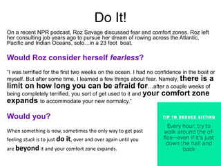 Do It!
On a recent NPR podcast, Roz Savage discussed fear and comfort zones. Roz left
her consulting job years ago to pursue her dream of rowing across the Atlantic,
Pacific and Indian Oceans, solo…in a 23 foot boat.
Would Roz consider herself fearless?
“I was terrified for the first two weeks on the ocean. I had no confidence in the boat or
myself. But after some time, I learned a few things about fear. Namely, there is a
limit on how long you can be afraid for…after a couple weeks of
being completely terrified, you sort of get used to it and your comfort zone
expands to accommodate your new normalcy.”
Would you?
When something is new, sometimes the only way to get past
feeling stuck is to just do it, over and over again until you
are beyond it and your comfort zone expands.
 