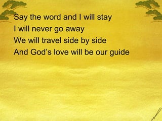 Say the word and I will stay I will never go away We will travel side by side And God’s love will be our guide 