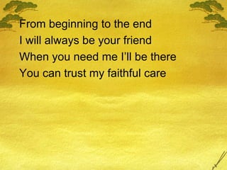 From beginning to the end I will always be your friend When you need me I’ll be there You can trust my faithful care