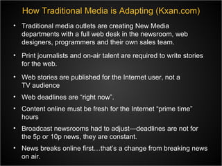How Traditional Media is Adapting (Kxan.com) Traditional media outlets are creating New Media departments with a full web desk in the newsroom, web designers, programmers and their own sales team. Print journalists and on-air talent are required to write stories for the web. Web stories are published for the Internet user, not a TV audience Web deadlines are “right now”. Content online must be fresh for the Internet “prime time” hours Broadcast newsrooms had to adjust—deadlines are not for the 5p or 10p news, they are constant. News breaks online first…that’s a change from breaking news on air. 