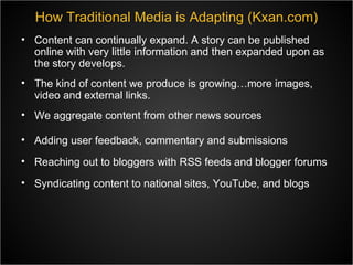 Content can continually expand. A story can be published online with very little information and then expanded upon as the story develops. The kind of content we produce is growing…more images, video and external links. We aggregate content from other news sources How Traditional Media is Adapting (Kxan.com) Adding user feedback, commentary and submissions Reaching out to bloggers with RSS feeds and blogger forums Syndicating content to national sites, YouTube, and blogs 