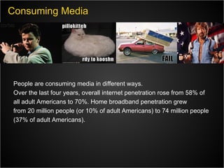 Consuming Media People are consuming media in different ways. Over the last four years, overall internet penetration rose from 58% of all adult Americans to 70%. Home broadband penetration grew from 20 million people (or 10% of adult Americans) to 74 million people (37% of adult Americans).  