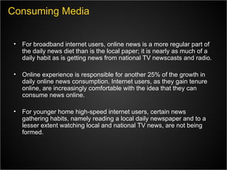 For broadband internet users, online news is a more regular part of the daily news diet than is the local paper; it is nearly as much of a daily habit as is getting news from national TV newscasts and radio. Online experience is responsible for another 25% of the growth in daily online news consumption. Internet users, as they gain tenure online, are increasingly comfortable with the idea that they can consume news online. For younger home high-speed internet users, certain news gathering habits, namely reading a local daily newspaper and to a lesser extent watching local and national TV news, are not being formed.  Consuming Media 