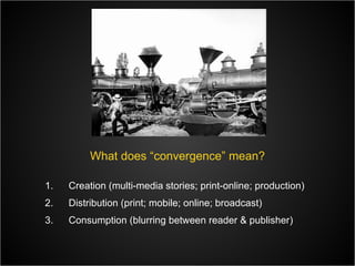 What does “convergence” mean? Creation (multi-media stories; print-online; production) Distribution (print; mobile; online; broadcast) Consumption (blurring between reader & publisher) 