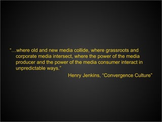 “… where old and new media collide, where grassroots and corporate media intersect, where the power of the media producer and the power of the media consumer interact in unpredictable ways.” Henry Jenkins, “Convergence Culture” 