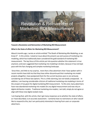 Toward a Revolution and Reinvention of Marketing ROI Measurement
What is the State of affairs for Marketing ROI Measurement?
About 6 months ago, I wrote an article entitled “The Death of Marketing-Mix Modeling, as we
know it”. In this article, I raised an issue about the present use and success of marketing-mix
modeling, which has traditionally been considered the gold-standard of marketing ROI
measurement. The key focus of this article put into question whether this statement is true
anymore; and even suggested that marketing-mix modeling is broken, because it has not kept
pace with the fast changing and complex marketing landscape.
Since then, and little to my surprise, more than a few advertisers that I have spoken with in
recent months have told me that they have either discontinued their marketing-mix model
projects altogether, have postponed them for the current business year or are seriously
considering one of these two options. This is a little alarming, but not totally unexpected. In
addition, I am hearing considerable criticism of traditional marketing-mix modeling in terms of
the answers it has given for digital marketing ROI measurement. To this end, many advertisers
have now abandoned marketing-mix models for any digital measurement and now rely on
digital attribution models. Traditional marketing-mix models, I am told, simply do not agree or
align with these new digital analytic tools.
I am hoping that, with this article, that I get many responses as to whether the state of affairs,
as I have described, is an accurate assessment. I certainly have no restrictions on who I would
like to respond to this, but I am particularly interested in hearing from users or corporate
advertisers.
 