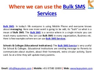 Email: info@kapsystem.com | Mobile: +91-97380 10000 | Web: www.kapsystem.com
Where we can use the Bulk SMS
Services
Bulk SMS: In today’s life everyone is using Mobile Phone and everyone knows
about messaging. Here one more word is going to be add, its “bulk” so what is a
mean of Bulk SMS. The Bulk SMS is a service where in a single minute you can
reach many customers. You can use Bulk SMS in every organization, Business etc.
Here is few examples where we can use Bulk SMS Services.
Schools & Colleges (Educational Institutions): The Bulk SMS Service is very useful
for School & Colleges. Educational Institutions are sending message to Parents to
communicate about student, about their homework, extra circular activity, Score
card. So at a time they will update many parents.
 