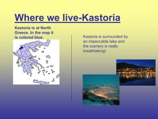 Where we live-Kastoria
Kastoria is surrounded by
an impeccable lake and
the scenery is really
breathtaking!
Kastoria is at North
Greece. In the map it
is colored blue.
 