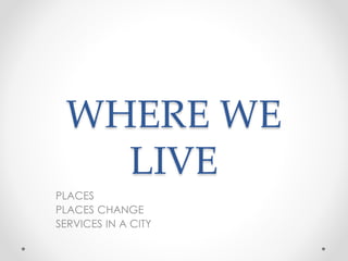 WHERE WE 
LIVE 
PLACES 
PLACES CHANGE 
SERVICES IN A CITY 
 