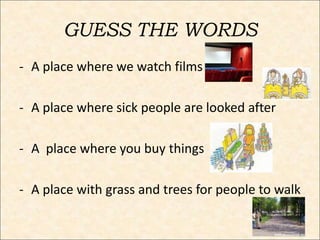 GUESS THE WORDS
- A place where we watch films
- A place where sick people are looked after
- A place where you buy things
- A place with grass and trees for people to walk
 