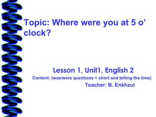 Topic: Where were you at 5 o’
clock?



            Lesson 1, Unit1, English 2
  Content: (was/were questions + short and telling the time)
                           Teacher: B. Enkhzul
 