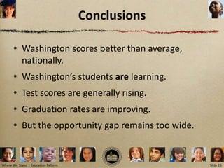 Conclusions

      • Washington scores better than average,
        nationally.
      • Washington’s students are learning.
      • Test scores are generally rising.
      • Graduation rates are improving.
      • But the opportunity gap remains too wide.


Where We Stand | Education Reform                   Slide 15
 