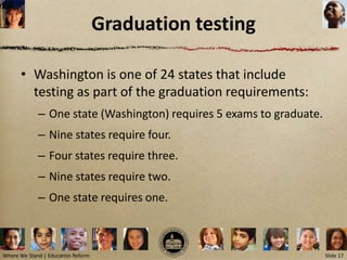 Graduation testing

      • Washington is one of 24 states that include
        testing as part of the graduation requirements:
             – One state (Washington) requires 5 exams to graduate.
             – Nine states require four.
             – Four states require three.
             – Nine states require two.
             – One state requires one.



Where We Stand | Education Reform                                     Slide 17
 