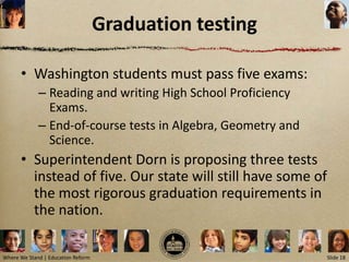 Graduation testing

      • Washington students must pass five exams:
             – Reading and writing High School Proficiency
               Exams.
             – End-of-course tests in Algebra, Geometry and
               Science.
      • Superintendent Dorn is proposing three tests
        instead of five. Our state will still have some of
        the most rigorous graduation requirements in
        the nation.

Where We Stand | Education Reform                             Slide 18
 