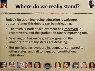 Where do we really stand?

      Today’s focus on improving education is welcome,
      but sometimes this debate can be misleading.
      • The truth is student achievement has improved in
        recent years, and the graduation rate is improving too.
      • Washington has made great progress on the
        major reforms many states are debating.
      • But our funding levels are inadequate, compared to
        other states, and fail to meet our constitutional
        obligation.


Where We Stand | Education Reform                                 Slide 2
 