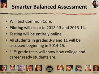 Smarter Balanced Assessment

      • Will test Common Core.
      • Piloting will occur in 2012-13 and 2013-14.
      • Testing will be entirely online.
      • All students in grades 3-8 and 11 will be
        assessed beginning in 2014-15.
      • 11th-grade tests will show how college and
        career ready students are.


Where We Stand | Education Reform                     Slide 20
 