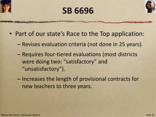 SB 6696

      • Part of our state’s Race to the Top application:
             – Revises evaluation criteria (not done in 25 years).
             – Requires four-tiered evaluations (most districts
               were doing two: “satisfactory” and
               “unsatisfactory”).
             – Increases the length of provisional contracts for
               new teachers to three years.



Where We Stand | Education Reform                                    Slide 24
 