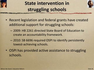 State intervention in
                                     struggling schools
      • Recent legislation and federal grants have created
        additional support for struggling schools:
             – 2009: HB 2261 directed State Board of Education to
               create an accountability framework.
             – 2010: SB 6696 required OSPI to identify persistently
               lowest-achieving schools.
      • OSPI has provided active assistance to struggling
        schools.


Where We Stand | Education Reform                                     Slide 26
 