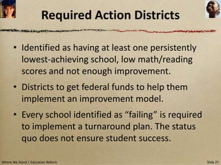 Required Action Districts

      • Identified as having at least one persistently
        lowest-achieving school, low math/reading
        scores and not enough improvement.
      • Districts to get federal funds to help them
        implement an improvement model.
      • Every school identified as “failing” is required
        to implement a turnaround plan. The status
        quo does not ensure student success.

Where We Stand | Education Reform                          Slide 27
 
