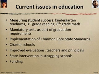 Current issues in education

      • Measuring student success: kindergarten
        readiness, 3rd grade reading, 8th grade math
      • Mandatory tests as part of graduation
        requirements
      • Implementation of Common Core State Standards
      • Charter schools
      • Improved evaluations: teachers and principals
      • State intervention in struggling schools
      • Funding

Where We Stand | Education Reform                       Slide 3
 