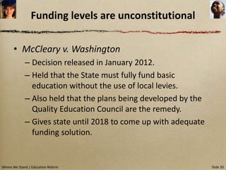 Funding levels are unconstitutional

      • McCleary v. Washington
             – Decision released in January 2012.
             – Held that the State must fully fund basic
               education without the use of local levies.
             – Also held that the plans being developed by the
               Quality Education Council are the remedy.
             – Gives state until 2018 to come up with adequate
               funding solution.


Where We Stand | Education Reform                                Slide 30
 