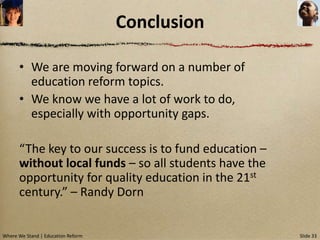 Conclusion

      • We are moving forward on a number of
        education reform topics.
      • We know we have a lot of work to do,
        especially with opportunity gaps.

      “The key to our success is to fund education –
      without local funds – so all students have the
      opportunity for quality education in the 21st
      century.” – Randy Dorn


Where We Stand | Education Reform                      Slide 33
 