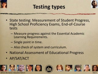 Testing types

      • State testing: Measurement of Student Progress,
        High School Proficiency Exams, End-of-Course
        tests
             – Measure progress against the Essential Academic
               Learning Requirements.
             – Single point in time.
             – Also check of system and curriculum.
      • National Assessment of Educational Progress
      • AP/SAT/ACT


Where We Stand | Education Reform                                Slide 5
 
